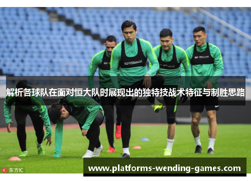 解析各球队在面对恒大队时展现出的独特技战术特征与制胜思路