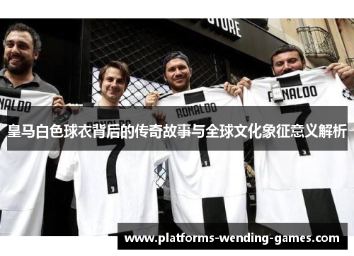 皇马白色球衣背后的传奇故事与全球文化象征意义解析 皇马白色球衣背后的传奇故事与全球文化象征意义解析