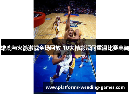 雄鹿与火箭激战全场回放 10大精彩瞬间重温比赛高潮 雄鹿与火箭激战全场回放 10大精彩瞬间重温比赛高潮