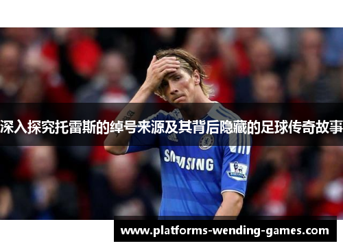 深入探究托雷斯的绰号来源及其背后隐藏的足球传奇故事 深入探究托雷斯的绰号来源及其背后隐藏的足球传奇故事