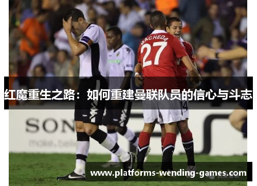 红魔重生之路：如何重建曼联队员的信心与斗志
