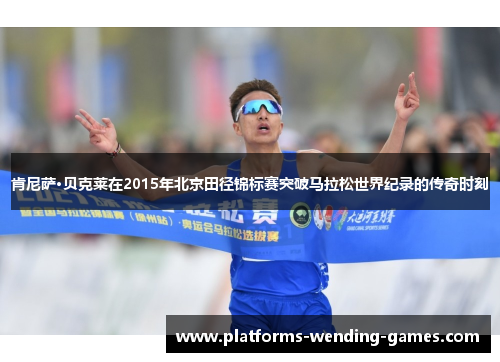 肯尼萨·贝克莱在2015年北京田径锦标赛突破马拉松世界纪录的传奇时刻 肯尼萨·贝克莱在2015年北京田径锦标赛突破马拉松世界纪录的传奇时刻