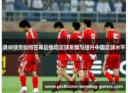 退役球员如何在幕后推动足球发展与提升中国足球水平 退役球员如何在幕后推动足球发展与提升中国足球水平