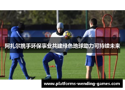 阿扎尔携手环保事业共建绿色地球助力可持续未来 阿扎尔携手环保事业共建绿色地球助力可持续未来