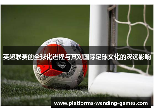 英超联赛的全球化进程与其对国际足球文化的深远影响 英超联赛的全球化进程与其对国际足球文化的深远影响
