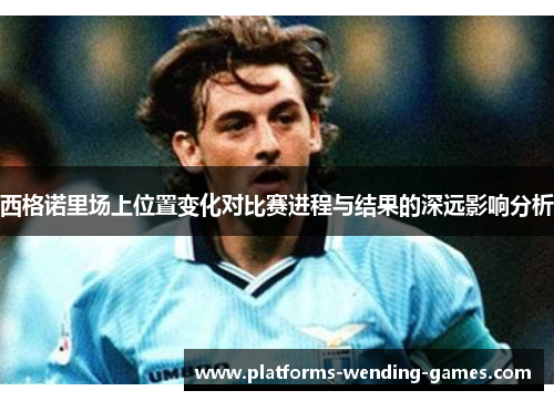 西格诺里场上位置变化对比赛进程与结果的深远影响分析 西格诺里场上位置变化对比赛进程与结果的深远影响分析