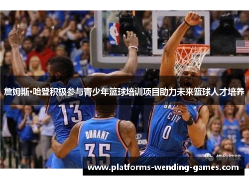 詹姆斯·哈登积极参与青少年篮球培训项目助力未来篮球人才培养 詹姆斯·哈登积极参与青少年篮球培训项目助力未来篮球人才培养