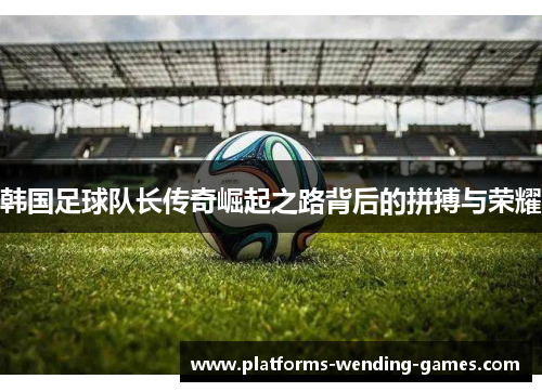 韩国足球队长传奇崛起之路背后的拼搏与荣耀