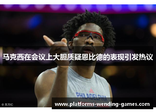 马克西在会议上大胆质疑恩比德的表现引发热议 马克西在会议上大胆质疑恩比德的表现引发热议