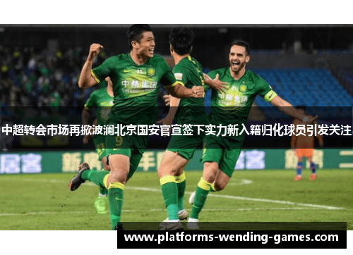 中超转会市场再掀波澜北京国安官宣签下实力新入籍归化球员引发关注