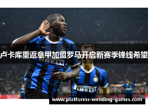 卢卡库重返意甲加盟罗马开启新赛季锋线希望